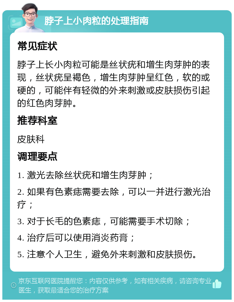 脖子上小肉粒的处理指南 常见症状 脖子上长小肉粒可能是丝状疣和增生肉芽肿的表现，丝状疣呈褐色，增生肉芽肿呈红色，软的或硬的，可能伴有轻微的外来刺激或皮肤损伤引起的红色肉芽肿。 推荐科室 皮肤科 调理要点 1. 激光去除丝状疣和增生肉芽肿； 2. 如果有色素痣需要去除，可以一并进行激光治疗； 3. 对于长毛的色素痣，可能需要手术切除； 4. 治疗后可以使用消炎药膏； 5. 注意个人卫生，避免外来刺激和皮肤损伤。