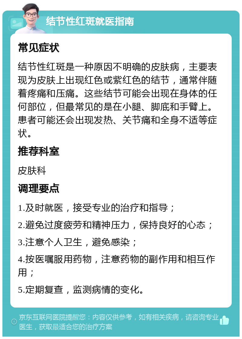 结节性红斑就医指南 常见症状 结节性红斑是一种原因不明确的皮肤病，主要表现为皮肤上出现红色或紫红色的结节，通常伴随着疼痛和压痛。这些结节可能会出现在身体的任何部位，但最常见的是在小腿、脚底和手臂上。患者可能还会出现发热、关节痛和全身不适等症状。 推荐科室 皮肤科 调理要点 1.及时就医，接受专业的治疗和指导； 2.避免过度疲劳和精神压力，保持良好的心态； 3.注意个人卫生，避免感染； 4.按医嘱服用药物，注意药物的副作用和相互作用； 5.定期复查，监测病情的变化。