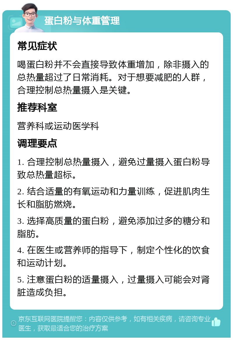 蛋白粉与体重管理 常见症状 喝蛋白粉并不会直接导致体重增加，除非摄入的总热量超过了日常消耗。对于想要减肥的人群，合理控制总热量摄入是关键。 推荐科室 营养科或运动医学科 调理要点 1. 合理控制总热量摄入，避免过量摄入蛋白粉导致总热量超标。 2. 结合适量的有氧运动和力量训练，促进肌肉生长和脂肪燃烧。 3. 选择高质量的蛋白粉，避免添加过多的糖分和脂肪。 4. 在医生或营养师的指导下，制定个性化的饮食和运动计划。 5. 注意蛋白粉的适量摄入，过量摄入可能会对肾脏造成负担。