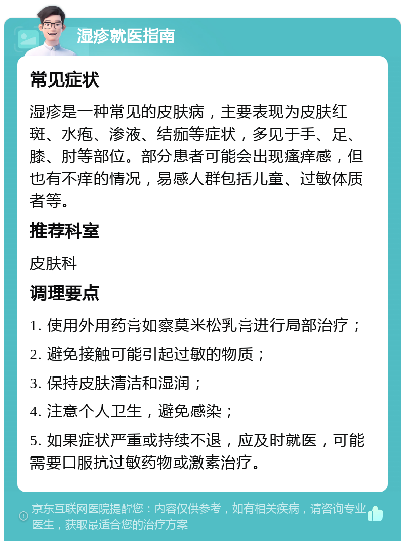 湿疹就医指南 常见症状 湿疹是一种常见的皮肤病，主要表现为皮肤红斑、水疱、渗液、结痂等症状，多见于手、足、膝、肘等部位。部分患者可能会出现瘙痒感，但也有不痒的情况，易感人群包括儿童、过敏体质者等。 推荐科室 皮肤科 调理要点 1. 使用外用药膏如察莫米松乳膏进行局部治疗； 2. 避免接触可能引起过敏的物质； 3. 保持皮肤清洁和湿润； 4. 注意个人卫生，避免感染； 5. 如果症状严重或持续不退，应及时就医，可能需要口服抗过敏药物或激素治疗。