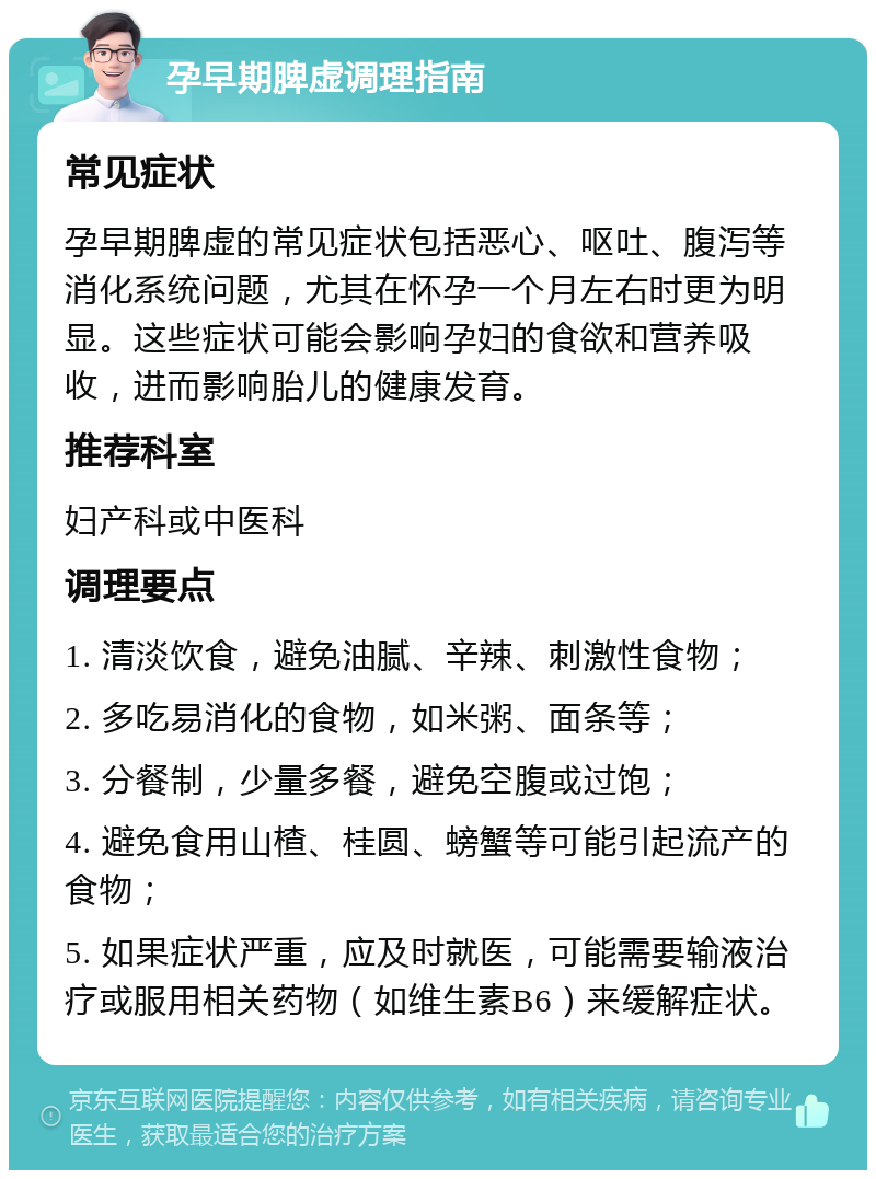 孕早期脾虚调理指南 常见症状 孕早期脾虚的常见症状包括恶心、呕吐、腹泻等消化系统问题，尤其在怀孕一个月左右时更为明显。这些症状可能会影响孕妇的食欲和营养吸收，进而影响胎儿的健康发育。 推荐科室 妇产科或中医科 调理要点 1. 清淡饮食，避免油腻、辛辣、刺激性食物； 2. 多吃易消化的食物，如米粥、面条等； 3. 分餐制，少量多餐，避免空腹或过饱； 4. 避免食用山楂、桂圆、螃蟹等可能引起流产的食物； 5. 如果症状严重，应及时就医，可能需要输液治疗或服用相关药物（如维生素B6）来缓解症状。