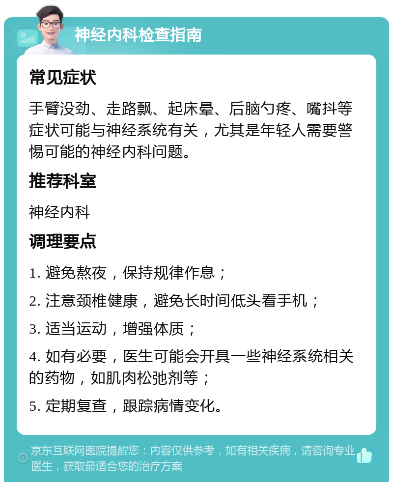 神经内科检查指南 常见症状 手臂没劲、走路飘、起床晕、后脑勺疼、嘴抖等症状可能与神经系统有关，尤其是年轻人需要警惕可能的神经内科问题。 推荐科室 神经内科 调理要点 1. 避免熬夜，保持规律作息； 2. 注意颈椎健康，避免长时间低头看手机； 3. 适当运动，增强体质； 4. 如有必要，医生可能会开具一些神经系统相关的药物，如肌肉松弛剂等； 5. 定期复查，跟踪病情变化。