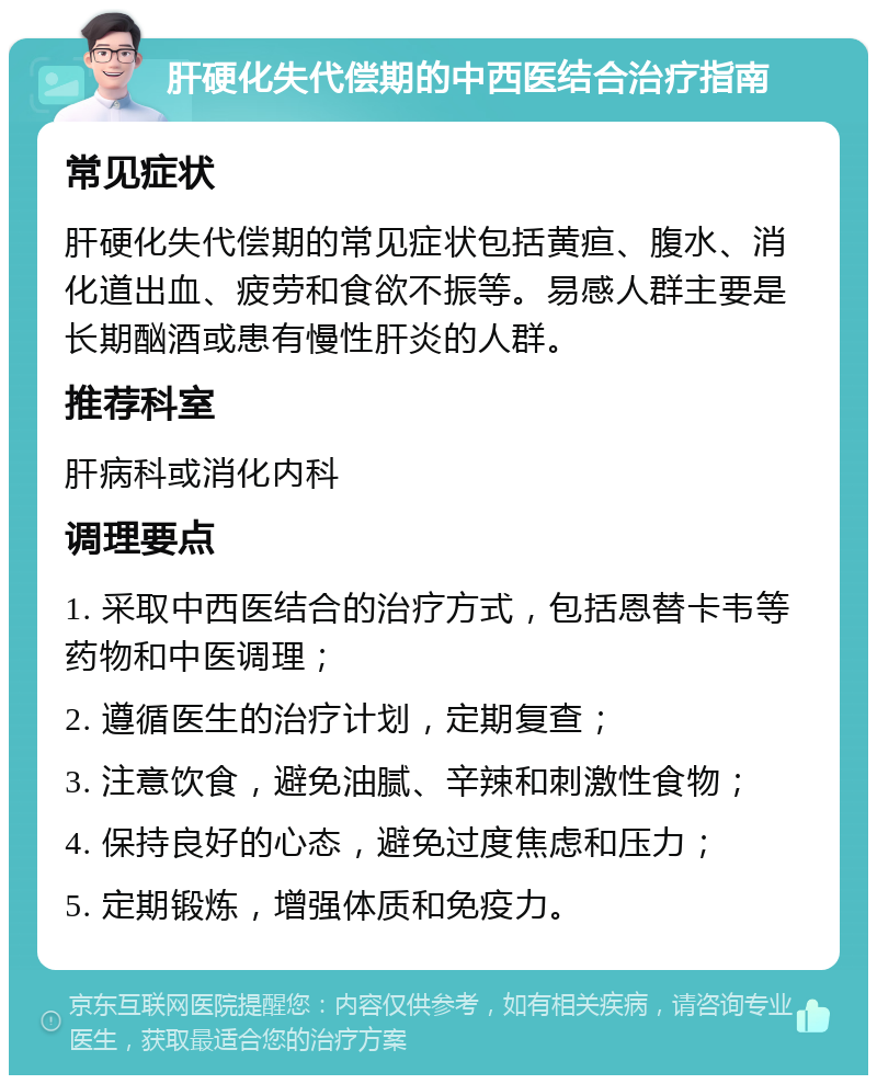 肝硬化失代偿期的中西医结合治疗指南 常见症状 肝硬化失代偿期的常见症状包括黄疸、腹水、消化道出血、疲劳和食欲不振等。易感人群主要是长期酗酒或患有慢性肝炎的人群。 推荐科室 肝病科或消化内科 调理要点 1. 采取中西医结合的治疗方式，包括恩替卡韦等药物和中医调理； 2. 遵循医生的治疗计划，定期复查； 3. 注意饮食，避免油腻、辛辣和刺激性食物； 4. 保持良好的心态，避免过度焦虑和压力； 5. 定期锻炼，增强体质和免疫力。