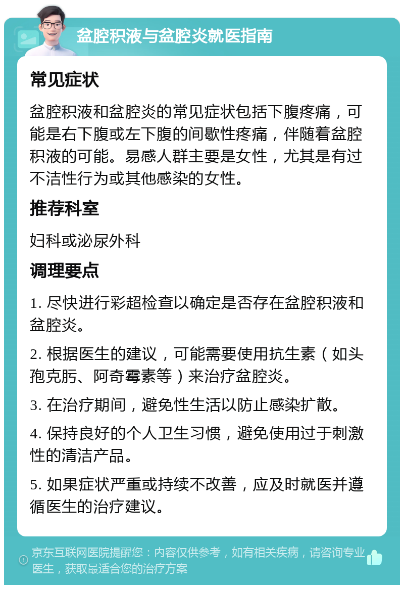 盆腔积液与盆腔炎就医指南 常见症状 盆腔积液和盆腔炎的常见症状包括下腹疼痛，可能是右下腹或左下腹的间歇性疼痛，伴随着盆腔积液的可能。易感人群主要是女性，尤其是有过不洁性行为或其他感染的女性。 推荐科室 妇科或泌尿外科 调理要点 1. 尽快进行彩超检查以确定是否存在盆腔积液和盆腔炎。 2. 根据医生的建议，可能需要使用抗生素（如头孢克肟、阿奇霉素等）来治疗盆腔炎。 3. 在治疗期间，避免性生活以防止感染扩散。 4. 保持良好的个人卫生习惯，避免使用过于刺激性的清洁产品。 5. 如果症状严重或持续不改善，应及时就医并遵循医生的治疗建议。