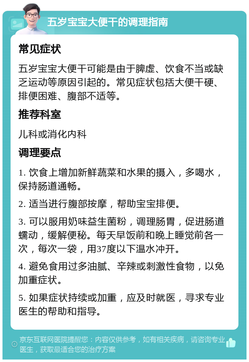 五岁宝宝大便干的调理指南 常见症状 五岁宝宝大便干可能是由于脾虚、饮食不当或缺乏运动等原因引起的。常见症状包括大便干硬、排便困难、腹部不适等。 推荐科室 儿科或消化内科 调理要点 1. 饮食上增加新鲜蔬菜和水果的摄入，多喝水，保持肠道通畅。 2. 适当进行腹部按摩，帮助宝宝排便。 3. 可以服用奶味益生菌粉，调理肠胃，促进肠道蠕动，缓解便秘。每天早饭前和晚上睡觉前各一次，每次一袋，用37度以下温水冲开。 4. 避免食用过多油腻、辛辣或刺激性食物，以免加重症状。 5. 如果症状持续或加重，应及时就医，寻求专业医生的帮助和指导。