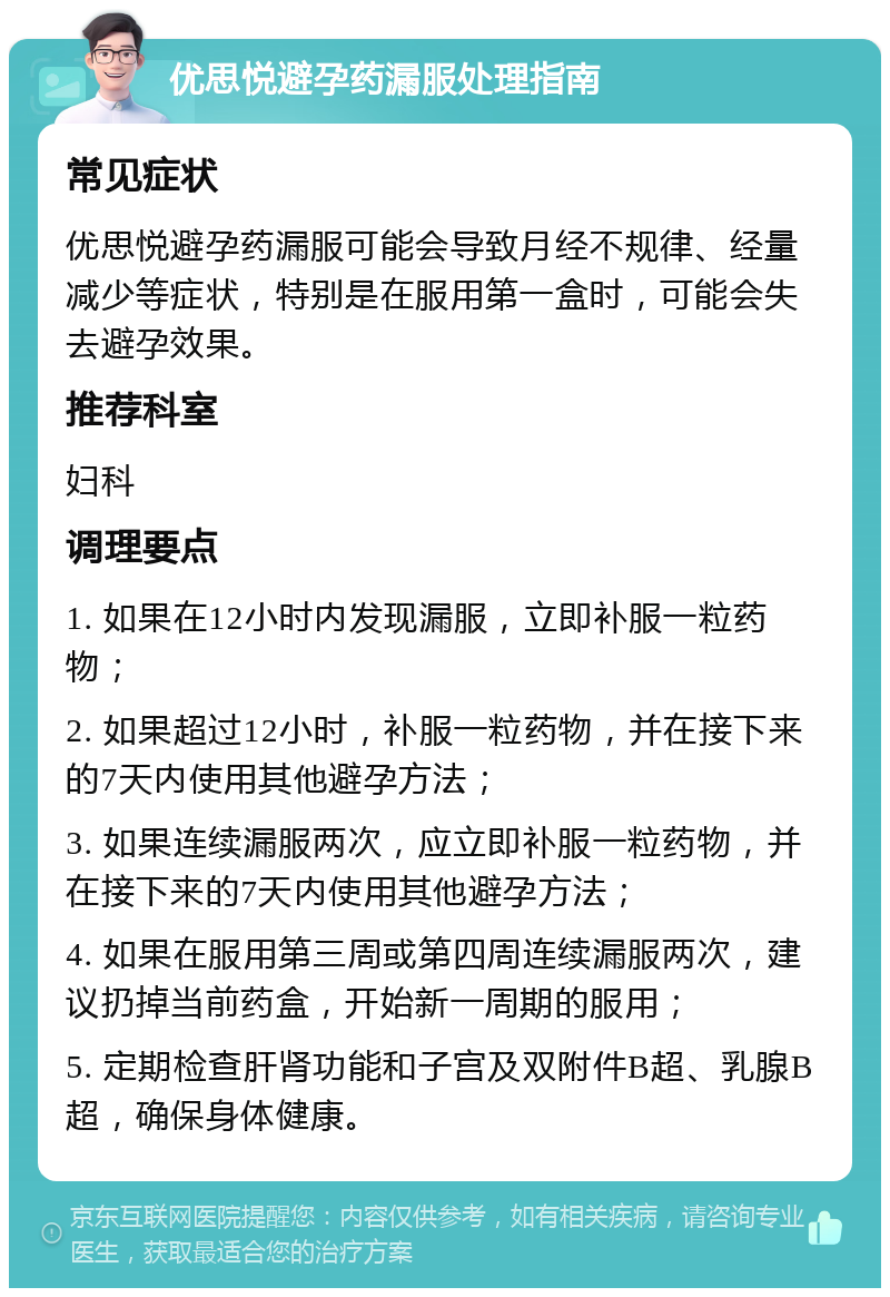 优思悦避孕药漏服处理指南 常见症状 优思悦避孕药漏服可能会导致月经不规律、经量减少等症状，特别是在服用第一盒时，可能会失去避孕效果。 推荐科室 妇科 调理要点 1. 如果在12小时内发现漏服，立即补服一粒药物； 2. 如果超过12小时，补服一粒药物，并在接下来的7天内使用其他避孕方法； 3. 如果连续漏服两次，应立即补服一粒药物，并在接下来的7天内使用其他避孕方法； 4. 如果在服用第三周或第四周连续漏服两次，建议扔掉当前药盒，开始新一周期的服用； 5. 定期检查肝肾功能和子宫及双附件B超、乳腺B超，确保身体健康。