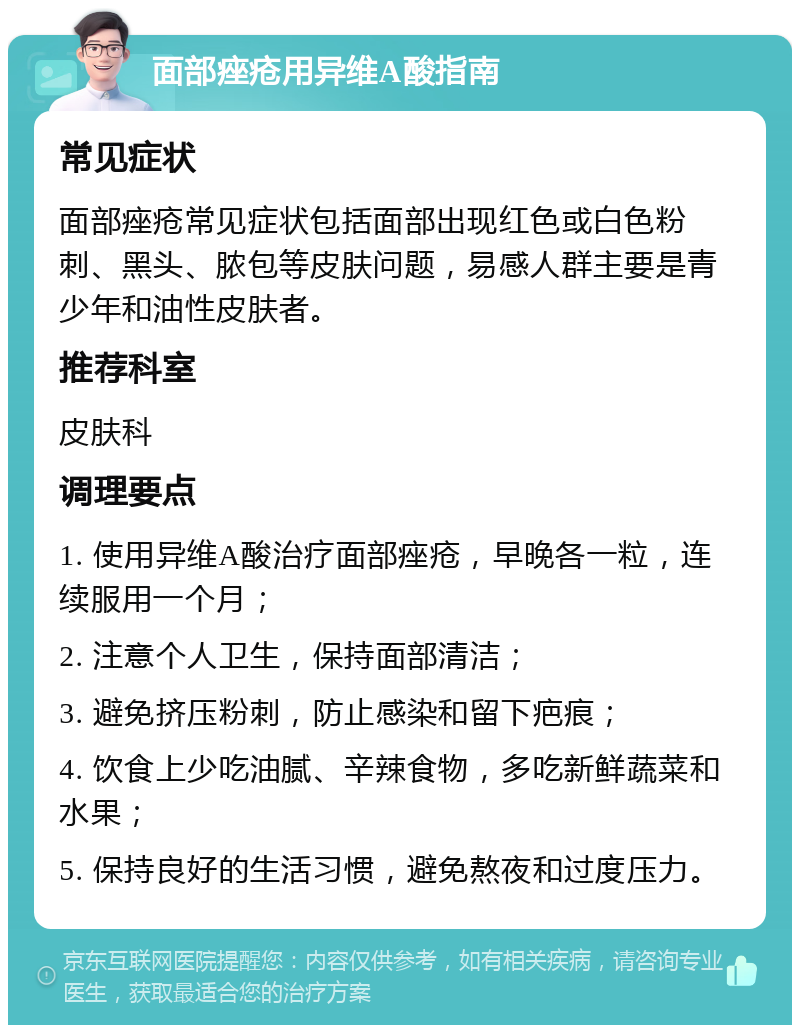 面部痤疮用异维A酸指南 常见症状 面部痤疮常见症状包括面部出现红色或白色粉刺、黑头、脓包等皮肤问题，易感人群主要是青少年和油性皮肤者。 推荐科室 皮肤科 调理要点 1. 使用异维A酸治疗面部痤疮，早晚各一粒，连续服用一个月； 2. 注意个人卫生，保持面部清洁； 3. 避免挤压粉刺，防止感染和留下疤痕； 4. 饮食上少吃油腻、辛辣食物，多吃新鲜蔬菜和水果； 5. 保持良好的生活习惯，避免熬夜和过度压力。