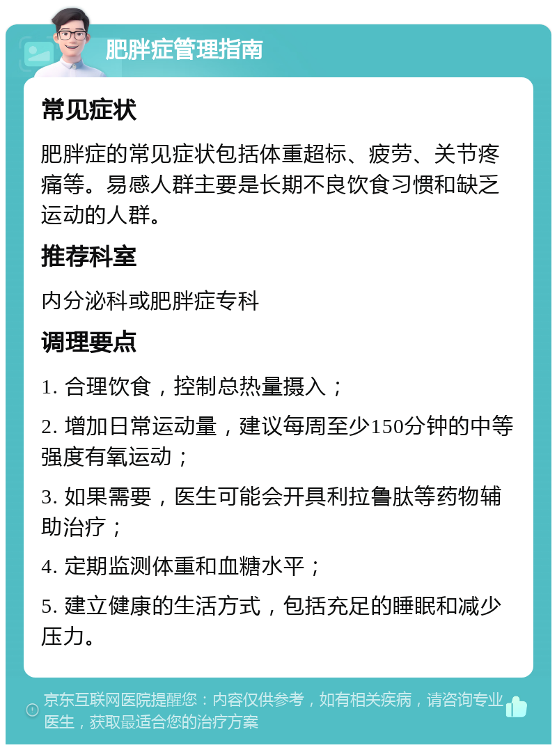 肥胖症管理指南 常见症状 肥胖症的常见症状包括体重超标、疲劳、关节疼痛等。易感人群主要是长期不良饮食习惯和缺乏运动的人群。 推荐科室 内分泌科或肥胖症专科 调理要点 1. 合理饮食，控制总热量摄入； 2. 增加日常运动量，建议每周至少150分钟的中等强度有氧运动； 3. 如果需要，医生可能会开具利拉鲁肽等药物辅助治疗； 4. 定期监测体重和血糖水平； 5. 建立健康的生活方式，包括充足的睡眠和减少压力。