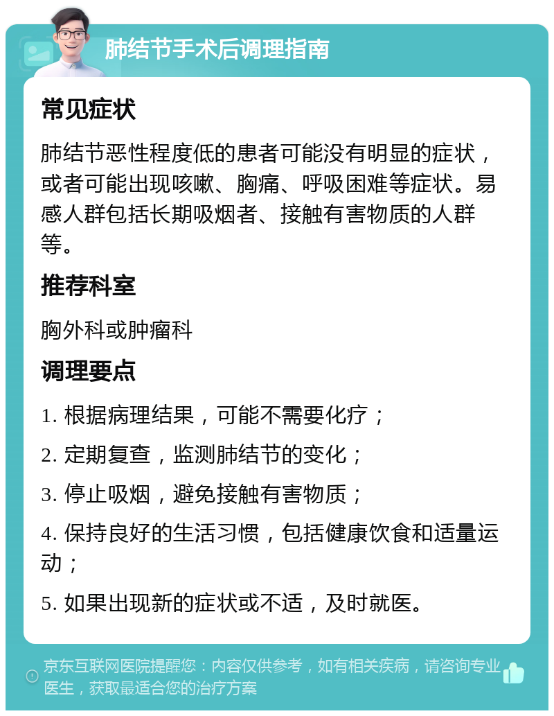 肺结节手术后调理指南 常见症状 肺结节恶性程度低的患者可能没有明显的症状，或者可能出现咳嗽、胸痛、呼吸困难等症状。易感人群包括长期吸烟者、接触有害物质的人群等。 推荐科室 胸外科或肿瘤科 调理要点 1. 根据病理结果，可能不需要化疗； 2. 定期复查，监测肺结节的变化； 3. 停止吸烟，避免接触有害物质； 4. 保持良好的生活习惯，包括健康饮食和适量运动； 5. 如果出现新的症状或不适，及时就医。