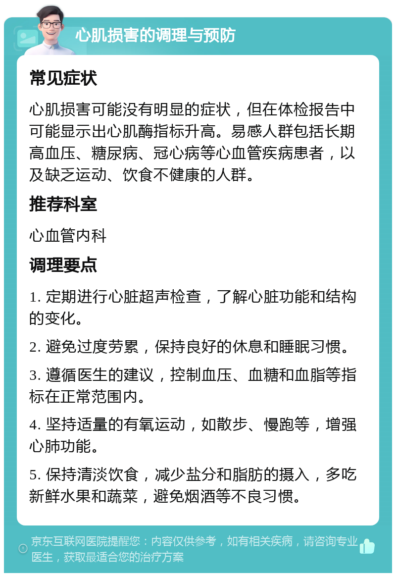 心肌损害的调理与预防 常见症状 心肌损害可能没有明显的症状，但在体检报告中可能显示出心肌酶指标升高。易感人群包括长期高血压、糖尿病、冠心病等心血管疾病患者，以及缺乏运动、饮食不健康的人群。 推荐科室 心血管内科 调理要点 1. 定期进行心脏超声检查，了解心脏功能和结构的变化。 2. 避免过度劳累，保持良好的休息和睡眠习惯。 3. 遵循医生的建议，控制血压、血糖和血脂等指标在正常范围内。 4. 坚持适量的有氧运动，如散步、慢跑等，增强心肺功能。 5. 保持清淡饮食，减少盐分和脂肪的摄入，多吃新鲜水果和蔬菜，避免烟酒等不良习惯。