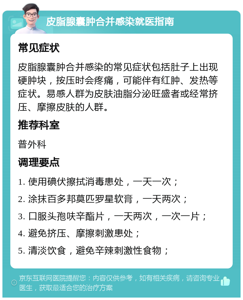 皮脂腺囊肿合并感染就医指南 常见症状 皮脂腺囊肿合并感染的常见症状包括肚子上出现硬肿块，按压时会疼痛，可能伴有红肿、发热等症状。易感人群为皮肤油脂分泌旺盛者或经常挤压、摩擦皮肤的人群。 推荐科室 普外科 调理要点 1. 使用碘伏擦拭消毒患处，一天一次； 2. 涂抹百多邦莫匹罗星软膏，一天两次； 3. 口服头孢呋辛酯片，一天两次，一次一片； 4. 避免挤压、摩擦刺激患处； 5. 清淡饮食，避免辛辣刺激性食物；