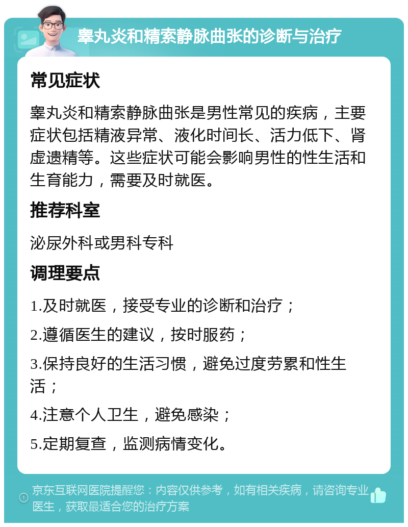 睾丸炎和精索静脉曲张的诊断与治疗 常见症状 睾丸炎和精索静脉曲张是男性常见的疾病，主要症状包括精液异常、液化时间长、活力低下、肾虚遗精等。这些症状可能会影响男性的性生活和生育能力，需要及时就医。 推荐科室 泌尿外科或男科专科 调理要点 1.及时就医，接受专业的诊断和治疗； 2.遵循医生的建议，按时服药； 3.保持良好的生活习惯，避免过度劳累和性生活； 4.注意个人卫生，避免感染； 5.定期复查，监测病情变化。