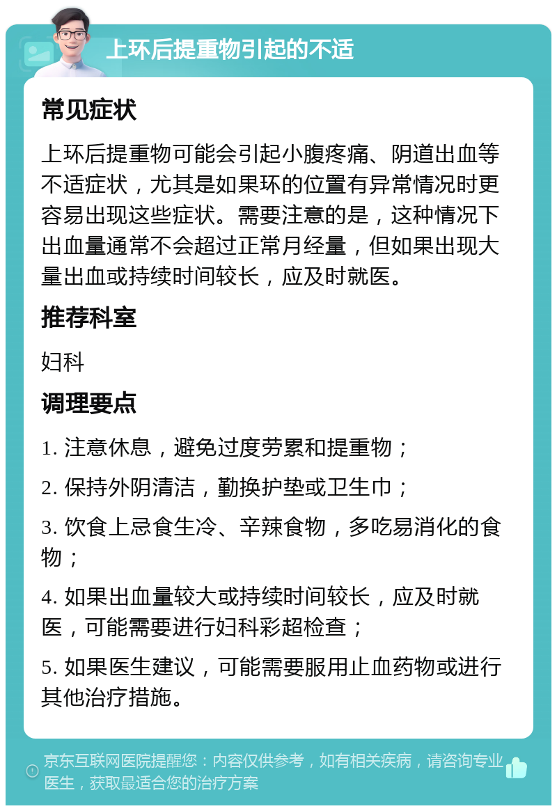 上环后提重物引起的不适 常见症状 上环后提重物可能会引起小腹疼痛、阴道出血等不适症状，尤其是如果环的位置有异常情况时更容易出现这些症状。需要注意的是，这种情况下出血量通常不会超过正常月经量，但如果出现大量出血或持续时间较长，应及时就医。 推荐科室 妇科 调理要点 1. 注意休息，避免过度劳累和提重物； 2. 保持外阴清洁，勤换护垫或卫生巾； 3. 饮食上忌食生冷、辛辣食物，多吃易消化的食物； 4. 如果出血量较大或持续时间较长，应及时就医，可能需要进行妇科彩超检查； 5. 如果医生建议，可能需要服用止血药物或进行其他治疗措施。