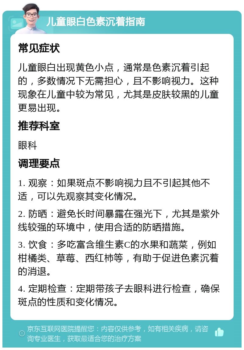 儿童眼白色素沉着指南 常见症状 儿童眼白出现黄色小点，通常是色素沉着引起的，多数情况下无需担心，且不影响视力。这种现象在儿童中较为常见，尤其是皮肤较黑的儿童更易出现。 推荐科室 眼科 调理要点 1. 观察：如果斑点不影响视力且不引起其他不适，可以先观察其变化情况。 2. 防晒：避免长时间暴露在强光下，尤其是紫外线较强的环境中，使用合适的防晒措施。 3. 饮食：多吃富含维生素C的水果和蔬菜，例如柑橘类、草莓、西红柿等，有助于促进色素沉着的消退。 4. 定期检查：定期带孩子去眼科进行检查，确保斑点的性质和变化情况。