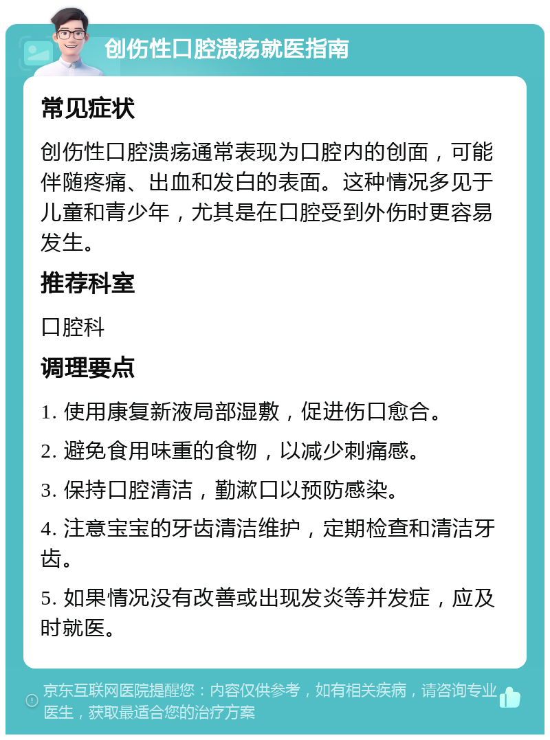 创伤性口腔溃疡就医指南 常见症状 创伤性口腔溃疡通常表现为口腔内的创面，可能伴随疼痛、出血和发白的表面。这种情况多见于儿童和青少年，尤其是在口腔受到外伤时更容易发生。 推荐科室 口腔科 调理要点 1. 使用康复新液局部湿敷，促进伤口愈合。 2. 避免食用味重的食物，以减少刺痛感。 3. 保持口腔清洁，勤漱口以预防感染。 4. 注意宝宝的牙齿清洁维护，定期检查和清洁牙齿。 5. 如果情况没有改善或出现发炎等并发症，应及时就医。