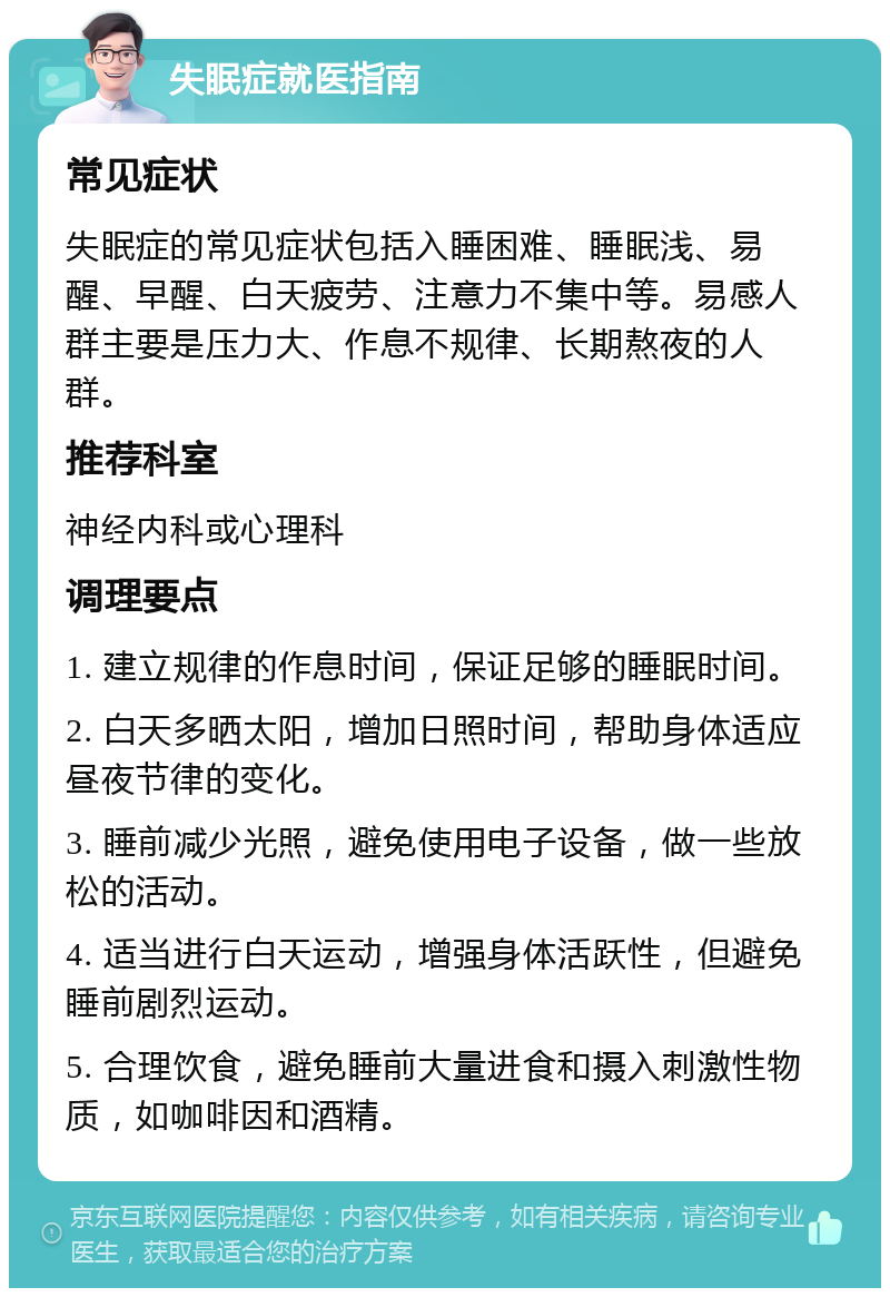 失眠症就医指南 常见症状 失眠症的常见症状包括入睡困难、睡眠浅、易醒、早醒、白天疲劳、注意力不集中等。易感人群主要是压力大、作息不规律、长期熬夜的人群。 推荐科室 神经内科或心理科 调理要点 1. 建立规律的作息时间，保证足够的睡眠时间。 2. 白天多晒太阳，增加日照时间，帮助身体适应昼夜节律的变化。 3. 睡前减少光照，避免使用电子设备，做一些放松的活动。 4. 适当进行白天运动，增强身体活跃性，但避免睡前剧烈运动。 5. 合理饮食，避免睡前大量进食和摄入刺激性物质，如咖啡因和酒精。