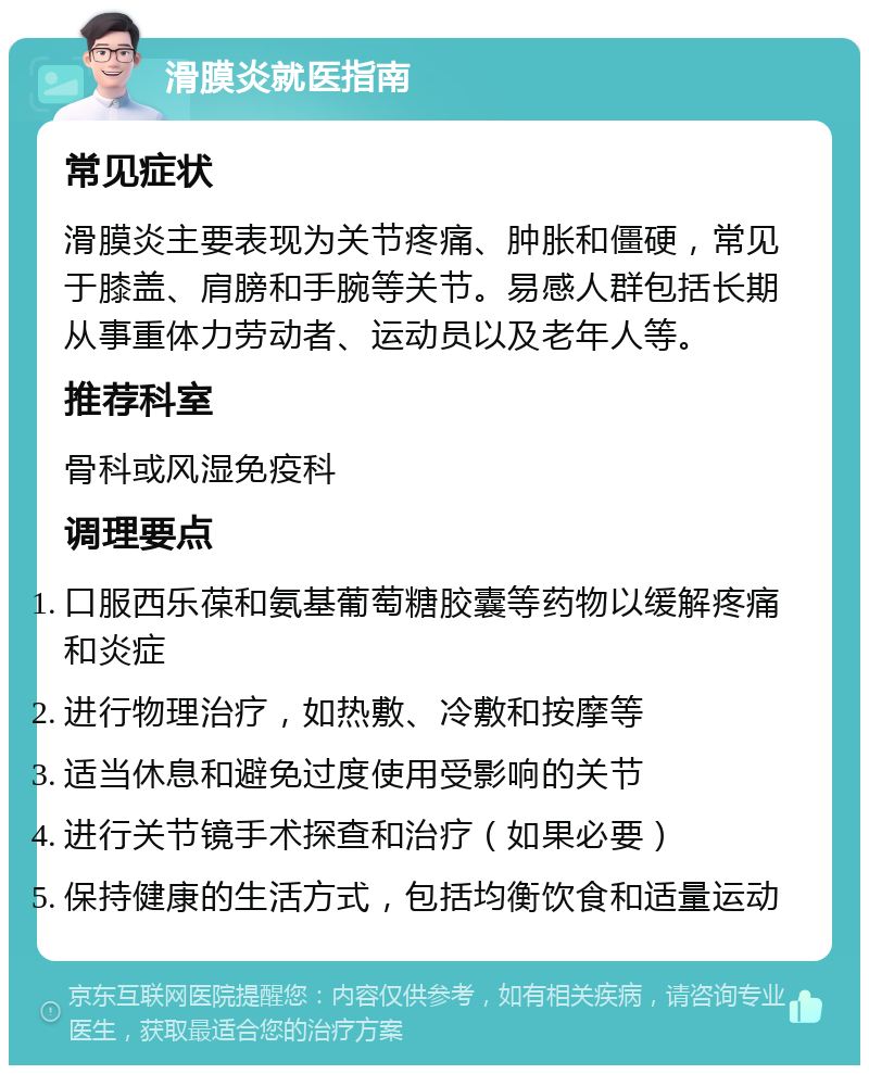 滑膜炎就医指南 常见症状 滑膜炎主要表现为关节疼痛、肿胀和僵硬，常见于膝盖、肩膀和手腕等关节。易感人群包括长期从事重体力劳动者、运动员以及老年人等。 推荐科室 骨科或风湿免疫科 调理要点 口服西乐葆和氨基葡萄糖胶囊等药物以缓解疼痛和炎症 进行物理治疗，如热敷、冷敷和按摩等 适当休息和避免过度使用受影响的关节 进行关节镜手术探查和治疗（如果必要） 保持健康的生活方式，包括均衡饮食和适量运动