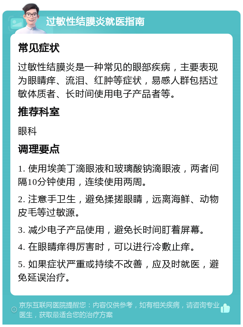 过敏性结膜炎就医指南 常见症状 过敏性结膜炎是一种常见的眼部疾病，主要表现为眼睛痒、流泪、红肿等症状，易感人群包括过敏体质者、长时间使用电子产品者等。 推荐科室 眼科 调理要点 1. 使用埃美丁滴眼液和玻璃酸钠滴眼液，两者间隔10分钟使用，连续使用两周。 2. 注意手卫生，避免揉搓眼睛，远离海鲜、动物皮毛等过敏源。 3. 减少电子产品使用，避免长时间盯着屏幕。 4. 在眼睛痒得厉害时，可以进行冷敷止痒。 5. 如果症状严重或持续不改善，应及时就医，避免延误治疗。