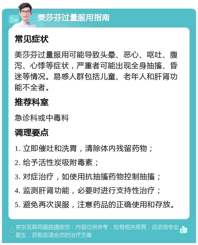 美莎芬过量服用指南 常见症状 美莎芬过量服用可能导致头晕、恶心、呕吐、腹泻、心悸等症状，严重者可能出现全身抽搐、昏迷等情况。易感人群包括儿童、老年人和肝肾功能不全者。 推荐科室 急诊科或中毒科 调理要点 1. 立即催吐和洗胃，清除体内残留药物； 2. 给予活性炭吸附毒素； 3. 对症治疗，如使用抗抽搐药物控制抽搐； 4. 监测肝肾功能，必要时进行支持性治疗； 5. 避免再次误服，注意药品的正确使用和存放。