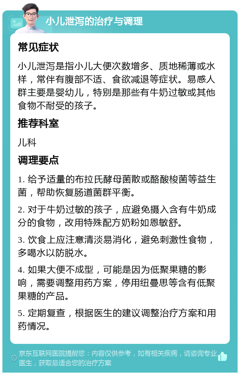 小儿泄泻的治疗与调理 常见症状 小儿泄泻是指小儿大便次数增多、质地稀薄或水样，常伴有腹部不适、食欲减退等症状。易感人群主要是婴幼儿，特别是那些有牛奶过敏或其他食物不耐受的孩子。 推荐科室 儿科 调理要点 1. 给予适量的布拉氏酵母菌散或酪酸梭菌等益生菌，帮助恢复肠道菌群平衡。 2. 对于牛奶过敏的孩子，应避免摄入含有牛奶成分的食物，改用特殊配方奶粉如恩敏舒。 3. 饮食上应注意清淡易消化，避免刺激性食物，多喝水以防脱水。 4. 如果大便不成型，可能是因为低聚果糖的影响，需要调整用药方案，停用纽曼思等含有低聚果糖的产品。 5. 定期复查，根据医生的建议调整治疗方案和用药情况。