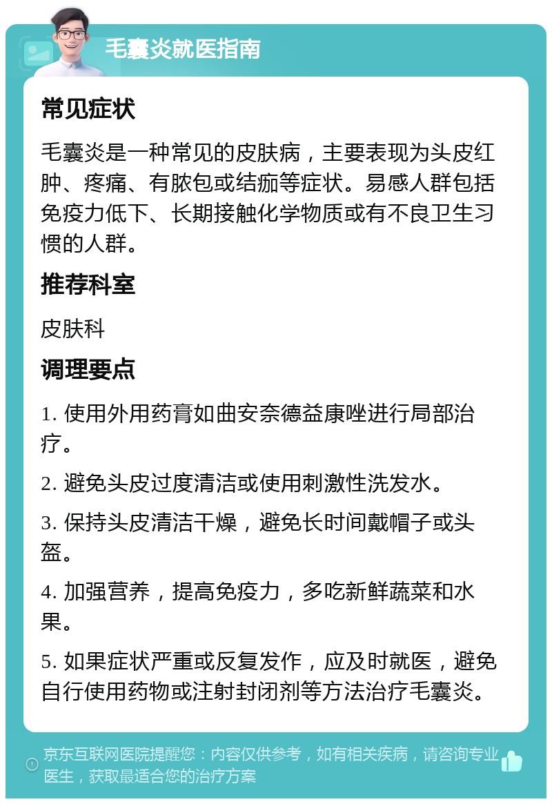 毛囊炎就医指南 常见症状 毛囊炎是一种常见的皮肤病，主要表现为头皮红肿、疼痛、有脓包或结痂等症状。易感人群包括免疫力低下、长期接触化学物质或有不良卫生习惯的人群。 推荐科室 皮肤科 调理要点 1. 使用外用药膏如曲安奈德益康唑进行局部治疗。 2. 避免头皮过度清洁或使用刺激性洗发水。 3. 保持头皮清洁干燥，避免长时间戴帽子或头盔。 4. 加强营养，提高免疫力，多吃新鲜蔬菜和水果。 5. 如果症状严重或反复发作，应及时就医，避免自行使用药物或注射封闭剂等方法治疗毛囊炎。