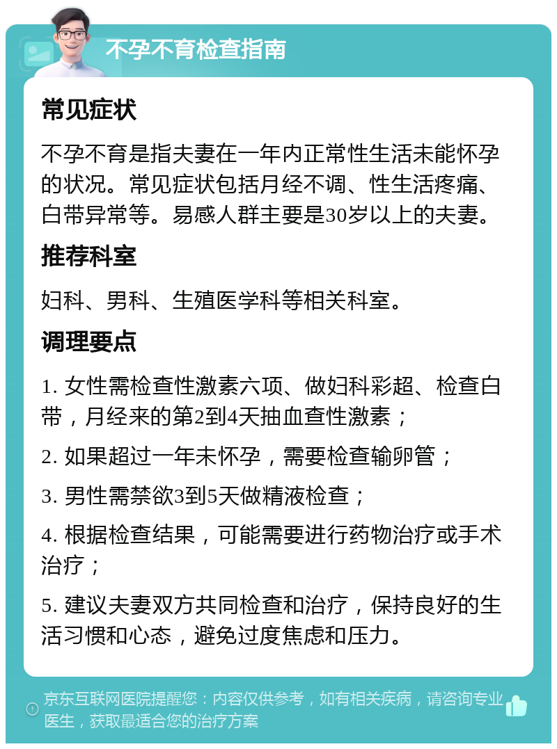 不孕不育检查指南 常见症状 不孕不育是指夫妻在一年内正常性生活未能怀孕的状况。常见症状包括月经不调、性生活疼痛、白带异常等。易感人群主要是30岁以上的夫妻。 推荐科室 妇科、男科、生殖医学科等相关科室。 调理要点 1. 女性需检查性激素六项、做妇科彩超、检查白带，月经来的第2到4天抽血查性激素； 2. 如果超过一年未怀孕，需要检查输卵管； 3. 男性需禁欲3到5天做精液检查； 4. 根据检查结果，可能需要进行药物治疗或手术治疗； 5. 建议夫妻双方共同检查和治疗，保持良好的生活习惯和心态，避免过度焦虑和压力。