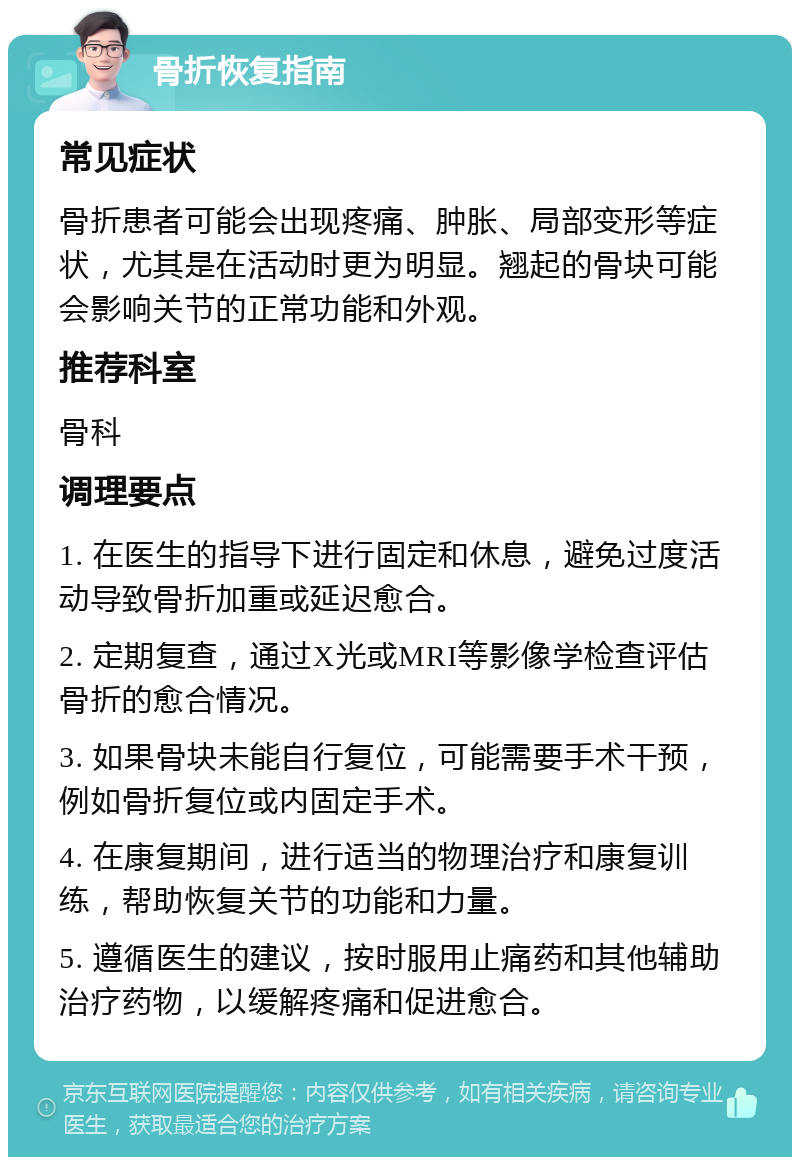 骨折恢复指南 常见症状 骨折患者可能会出现疼痛、肿胀、局部变形等症状，尤其是在活动时更为明显。翘起的骨块可能会影响关节的正常功能和外观。 推荐科室 骨科 调理要点 1. 在医生的指导下进行固定和休息，避免过度活动导致骨折加重或延迟愈合。 2. 定期复查，通过X光或MRI等影像学检查评估骨折的愈合情况。 3. 如果骨块未能自行复位，可能需要手术干预，例如骨折复位或内固定手术。 4. 在康复期间，进行适当的物理治疗和康复训练，帮助恢复关节的功能和力量。 5. 遵循医生的建议，按时服用止痛药和其他辅助治疗药物，以缓解疼痛和促进愈合。