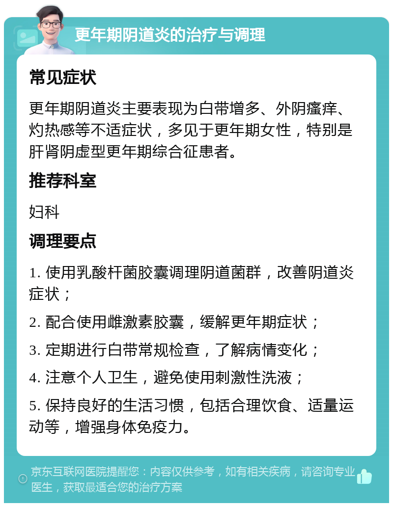 更年期阴道炎的治疗与调理 常见症状 更年期阴道炎主要表现为白带增多、外阴瘙痒、灼热感等不适症状，多见于更年期女性，特别是肝肾阴虚型更年期综合征患者。 推荐科室 妇科 调理要点 1. 使用乳酸杆菌胶囊调理阴道菌群，改善阴道炎症状； 2. 配合使用雌激素胶囊，缓解更年期症状； 3. 定期进行白带常规检查，了解病情变化； 4. 注意个人卫生，避免使用刺激性洗液； 5. 保持良好的生活习惯，包括合理饮食、适量运动等，增强身体免疫力。