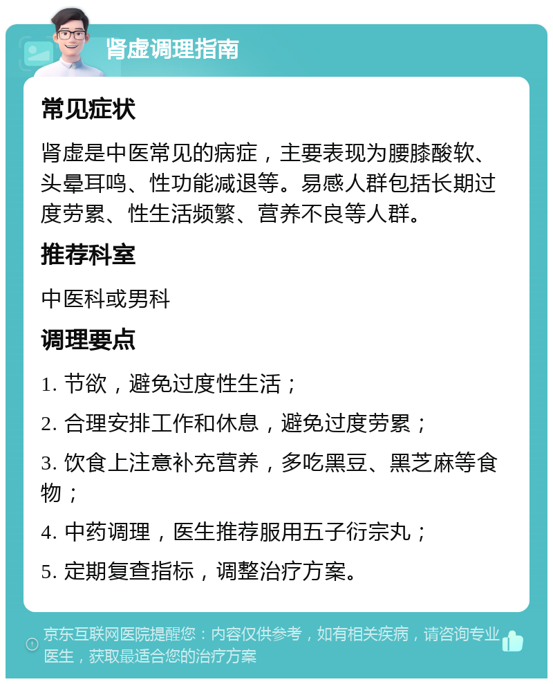 肾虚调理指南 常见症状 肾虚是中医常见的病症，主要表现为腰膝酸软、头晕耳鸣、性功能减退等。易感人群包括长期过度劳累、性生活频繁、营养不良等人群。 推荐科室 中医科或男科 调理要点 1. 节欲，避免过度性生活； 2. 合理安排工作和休息，避免过度劳累； 3. 饮食上注意补充营养，多吃黑豆、黑芝麻等食物； 4. 中药调理，医生推荐服用五子衍宗丸； 5. 定期复查指标，调整治疗方案。