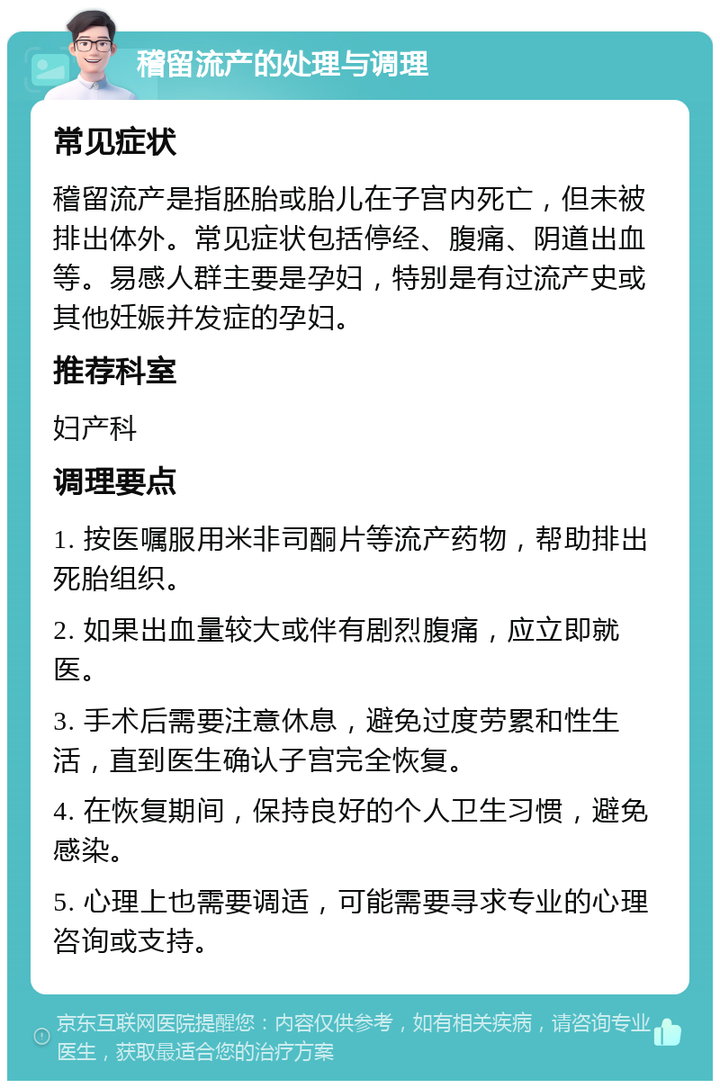 稽留流产的处理与调理 常见症状 稽留流产是指胚胎或胎儿在子宫内死亡，但未被排出体外。常见症状包括停经、腹痛、阴道出血等。易感人群主要是孕妇，特别是有过流产史或其他妊娠并发症的孕妇。 推荐科室 妇产科 调理要点 1. 按医嘱服用米非司酮片等流产药物，帮助排出死胎组织。 2. 如果出血量较大或伴有剧烈腹痛，应立即就医。 3. 手术后需要注意休息，避免过度劳累和性生活，直到医生确认子宫完全恢复。 4. 在恢复期间，保持良好的个人卫生习惯，避免感染。 5. 心理上也需要调适，可能需要寻求专业的心理咨询或支持。