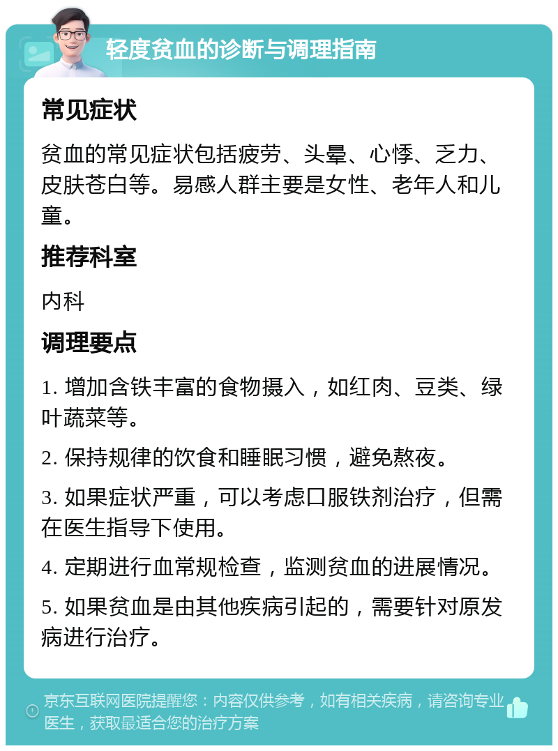 轻度贫血的诊断与调理指南 常见症状 贫血的常见症状包括疲劳、头晕、心悸、乏力、皮肤苍白等。易感人群主要是女性、老年人和儿童。 推荐科室 内科 调理要点 1. 增加含铁丰富的食物摄入，如红肉、豆类、绿叶蔬菜等。 2. 保持规律的饮食和睡眠习惯，避免熬夜。 3. 如果症状严重，可以考虑口服铁剂治疗，但需在医生指导下使用。 4. 定期进行血常规检查，监测贫血的进展情况。 5. 如果贫血是由其他疾病引起的，需要针对原发病进行治疗。