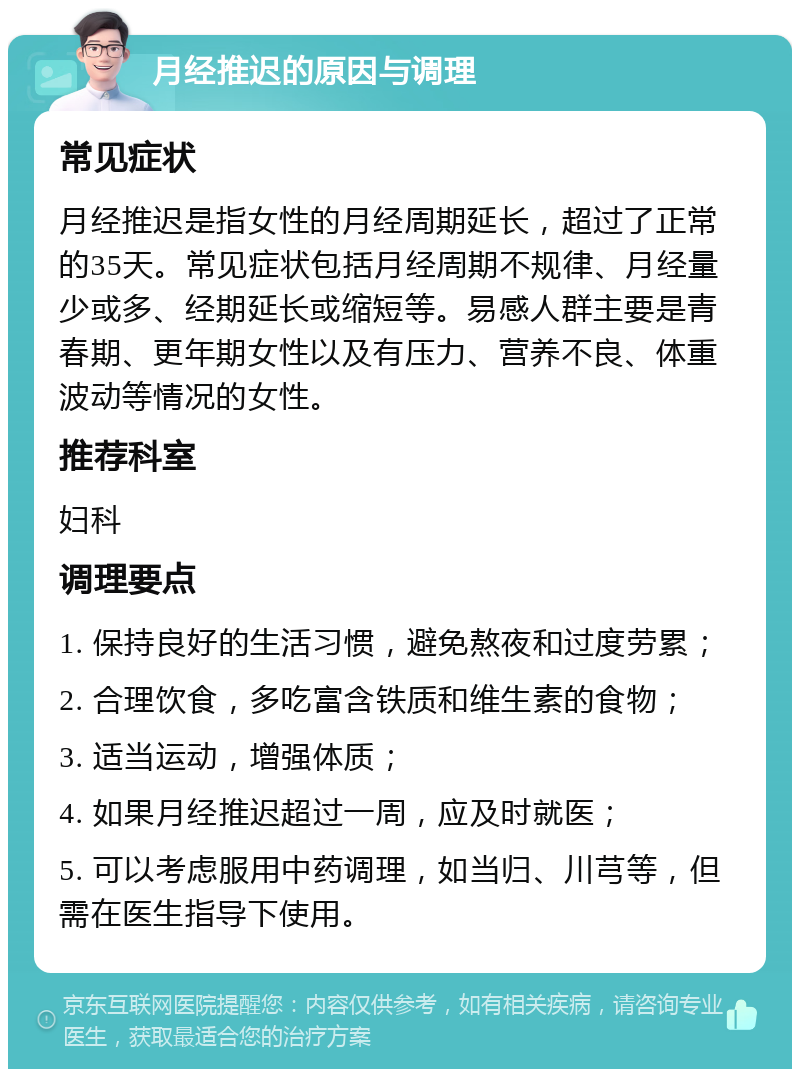 月经推迟的原因与调理 常见症状 月经推迟是指女性的月经周期延长，超过了正常的35天。常见症状包括月经周期不规律、月经量少或多、经期延长或缩短等。易感人群主要是青春期、更年期女性以及有压力、营养不良、体重波动等情况的女性。 推荐科室 妇科 调理要点 1. 保持良好的生活习惯，避免熬夜和过度劳累； 2. 合理饮食，多吃富含铁质和维生素的食物； 3. 适当运动，增强体质； 4. 如果月经推迟超过一周，应及时就医； 5. 可以考虑服用中药调理，如当归、川芎等，但需在医生指导下使用。