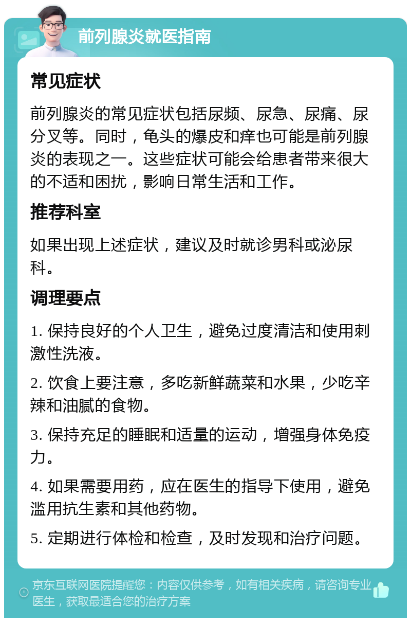 前列腺炎就医指南 常见症状 前列腺炎的常见症状包括尿频、尿急、尿痛、尿分叉等。同时，龟头的爆皮和痒也可能是前列腺炎的表现之一。这些症状可能会给患者带来很大的不适和困扰，影响日常生活和工作。 推荐科室 如果出现上述症状，建议及时就诊男科或泌尿科。 调理要点 1. 保持良好的个人卫生，避免过度清洁和使用刺激性洗液。 2. 饮食上要注意，多吃新鲜蔬菜和水果，少吃辛辣和油腻的食物。 3. 保持充足的睡眠和适量的运动，增强身体免疫力。 4. 如果需要用药，应在医生的指导下使用，避免滥用抗生素和其他药物。 5. 定期进行体检和检查，及时发现和治疗问题。