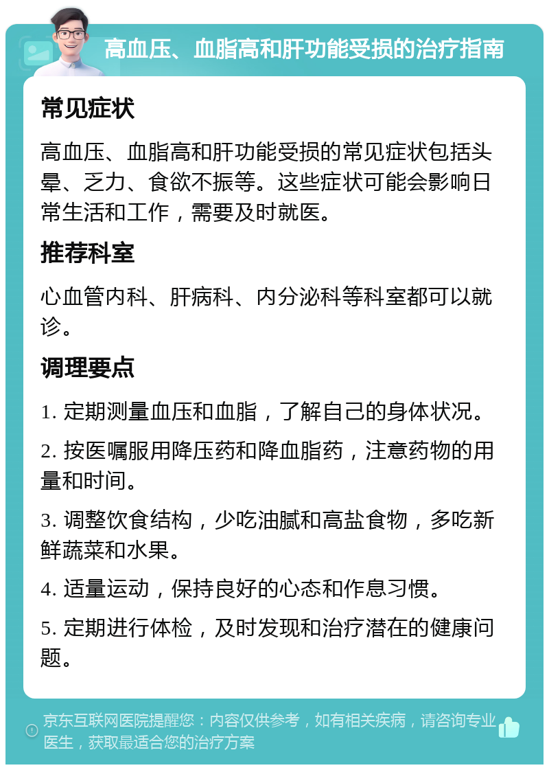 高血压、血脂高和肝功能受损的治疗指南 常见症状 高血压、血脂高和肝功能受损的常见症状包括头晕、乏力、食欲不振等。这些症状可能会影响日常生活和工作，需要及时就医。 推荐科室 心血管内科、肝病科、内分泌科等科室都可以就诊。 调理要点 1. 定期测量血压和血脂，了解自己的身体状况。 2. 按医嘱服用降压药和降血脂药，注意药物的用量和时间。 3. 调整饮食结构，少吃油腻和高盐食物，多吃新鲜蔬菜和水果。 4. 适量运动，保持良好的心态和作息习惯。 5. 定期进行体检，及时发现和治疗潜在的健康问题。