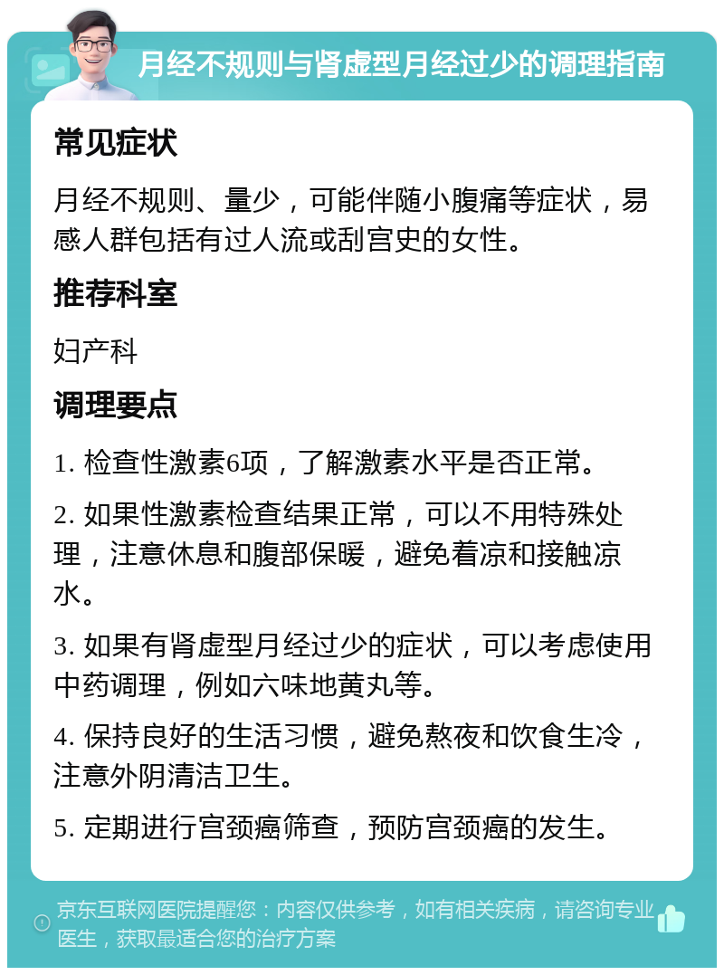 月经不规则与肾虚型月经过少的调理指南 常见症状 月经不规则、量少，可能伴随小腹痛等症状，易感人群包括有过人流或刮宫史的女性。 推荐科室 妇产科 调理要点 1. 检查性激素6项，了解激素水平是否正常。 2. 如果性激素检查结果正常，可以不用特殊处理，注意休息和腹部保暖，避免着凉和接触凉水。 3. 如果有肾虚型月经过少的症状，可以考虑使用中药调理，例如六味地黄丸等。 4. 保持良好的生活习惯，避免熬夜和饮食生冷，注意外阴清洁卫生。 5. 定期进行宫颈癌筛查，预防宫颈癌的发生。