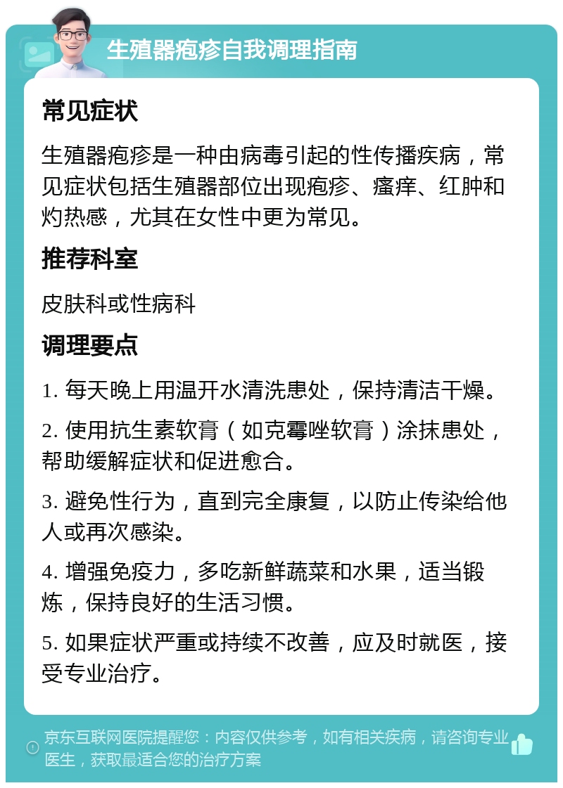 生殖器疱疹自我调理指南 常见症状 生殖器疱疹是一种由病毒引起的性传播疾病，常见症状包括生殖器部位出现疱疹、瘙痒、红肿和灼热感，尤其在女性中更为常见。 推荐科室 皮肤科或性病科 调理要点 1. 每天晚上用温开水清洗患处，保持清洁干燥。 2. 使用抗生素软膏（如克霉唑软膏）涂抹患处，帮助缓解症状和促进愈合。 3. 避免性行为，直到完全康复，以防止传染给他人或再次感染。 4. 增强免疫力，多吃新鲜蔬菜和水果，适当锻炼，保持良好的生活习惯。 5. 如果症状严重或持续不改善，应及时就医，接受专业治疗。