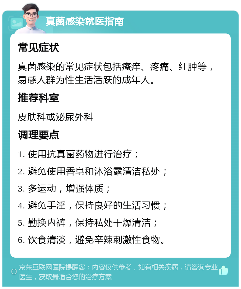 真菌感染就医指南 常见症状 真菌感染的常见症状包括瘙痒、疼痛、红肿等，易感人群为性生活活跃的成年人。 推荐科室 皮肤科或泌尿外科 调理要点 1. 使用抗真菌药物进行治疗； 2. 避免使用香皂和沐浴露清洁私处； 3. 多运动，增强体质； 4. 避免手淫，保持良好的生活习惯； 5. 勤换内裤，保持私处干燥清洁； 6. 饮食清淡，避免辛辣刺激性食物。