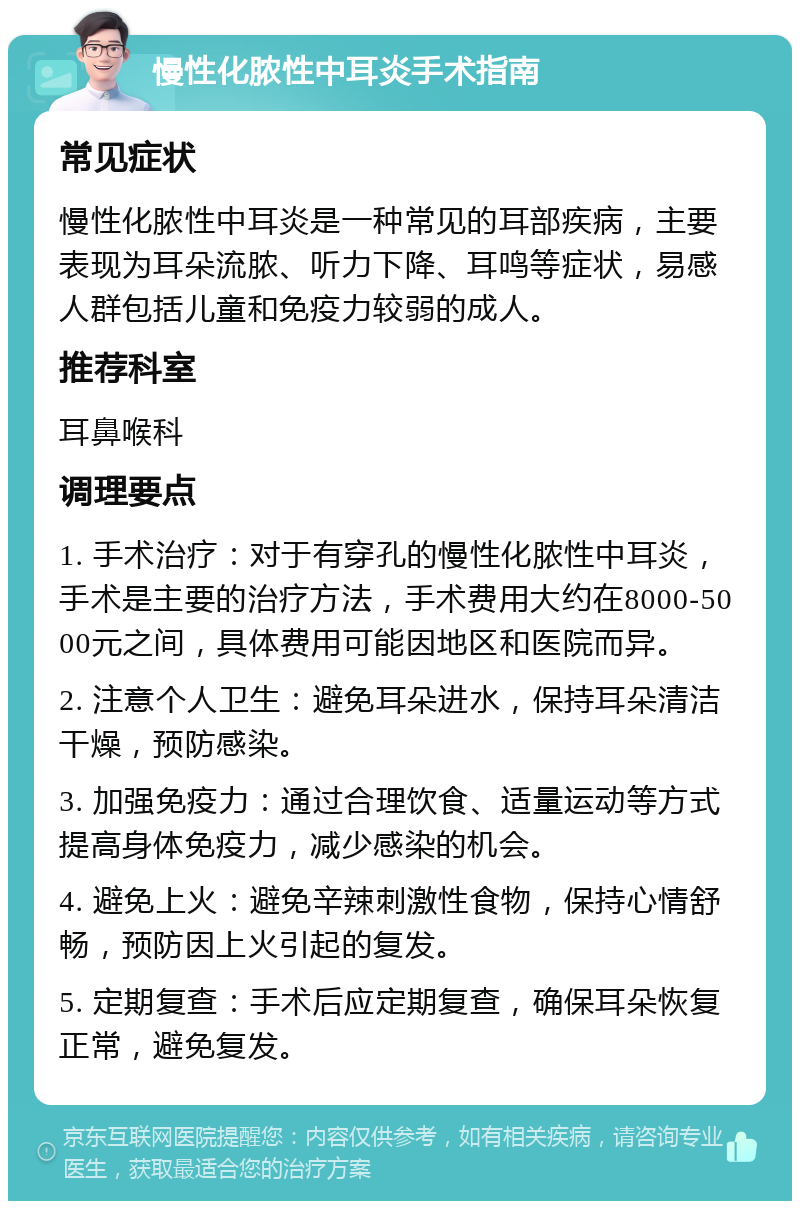 慢性化脓性中耳炎手术指南 常见症状 慢性化脓性中耳炎是一种常见的耳部疾病，主要表现为耳朵流脓、听力下降、耳鸣等症状，易感人群包括儿童和免疫力较弱的成人。 推荐科室 耳鼻喉科 调理要点 1. 手术治疗：对于有穿孔的慢性化脓性中耳炎，手术是主要的治疗方法，手术费用大约在8000-5000元之间，具体费用可能因地区和医院而异。 2. 注意个人卫生：避免耳朵进水，保持耳朵清洁干燥，预防感染。 3. 加强免疫力：通过合理饮食、适量运动等方式提高身体免疫力，减少感染的机会。 4. 避免上火：避免辛辣刺激性食物，保持心情舒畅，预防因上火引起的复发。 5. 定期复查：手术后应定期复查，确保耳朵恢复正常，避免复发。