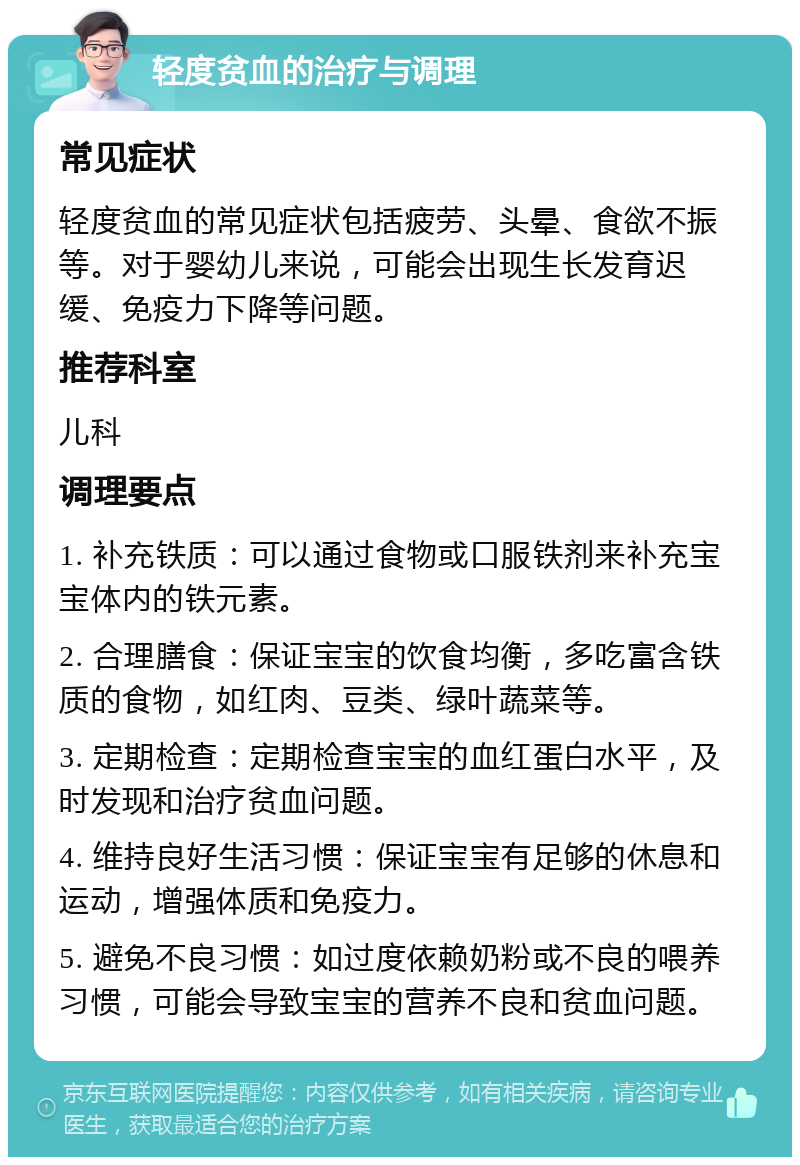 轻度贫血的治疗与调理 常见症状 轻度贫血的常见症状包括疲劳、头晕、食欲不振等。对于婴幼儿来说，可能会出现生长发育迟缓、免疫力下降等问题。 推荐科室 儿科 调理要点 1. 补充铁质：可以通过食物或口服铁剂来补充宝宝体内的铁元素。 2. 合理膳食：保证宝宝的饮食均衡，多吃富含铁质的食物，如红肉、豆类、绿叶蔬菜等。 3. 定期检查：定期检查宝宝的血红蛋白水平，及时发现和治疗贫血问题。 4. 维持良好生活习惯：保证宝宝有足够的休息和运动，增强体质和免疫力。 5. 避免不良习惯：如过度依赖奶粉或不良的喂养习惯，可能会导致宝宝的营养不良和贫血问题。