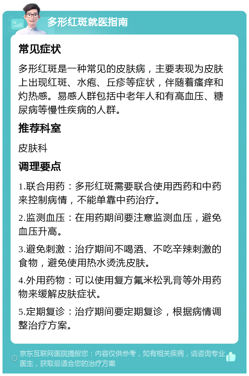 多形红斑就医指南 常见症状 多形红斑是一种常见的皮肤病，主要表现为皮肤上出现红斑、水疱、丘疹等症状，伴随着瘙痒和灼热感。易感人群包括中老年人和有高血压、糖尿病等慢性疾病的人群。 推荐科室 皮肤科 调理要点 1.联合用药：多形红斑需要联合使用西药和中药来控制病情，不能单靠中药治疗。 2.监测血压：在用药期间要注意监测血压，避免血压升高。 3.避免刺激：治疗期间不喝酒、不吃辛辣刺激的食物，避免使用热水烫洗皮肤。 4.外用药物：可以使用复方氟米松乳膏等外用药物来缓解皮肤症状。 5.定期复诊：治疗期间要定期复诊，根据病情调整治疗方案。