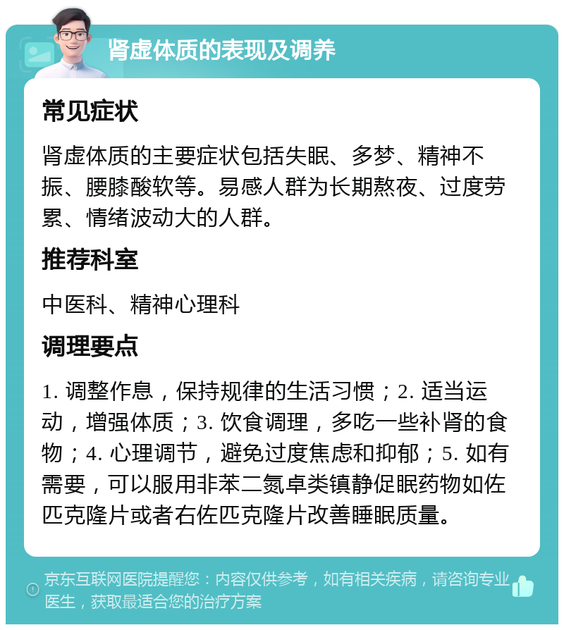 肾虚体质的表现及调养 常见症状 肾虚体质的主要症状包括失眠、多梦、精神不振、腰膝酸软等。易感人群为长期熬夜、过度劳累、情绪波动大的人群。 推荐科室 中医科、精神心理科 调理要点 1. 调整作息，保持规律的生活习惯；2. 适当运动，增强体质；3. 饮食调理，多吃一些补肾的食物；4. 心理调节，避免过度焦虑和抑郁；5. 如有需要，可以服用非苯二氮卓类镇静促眠药物如佐匹克隆片或者右佐匹克隆片改善睡眠质量。