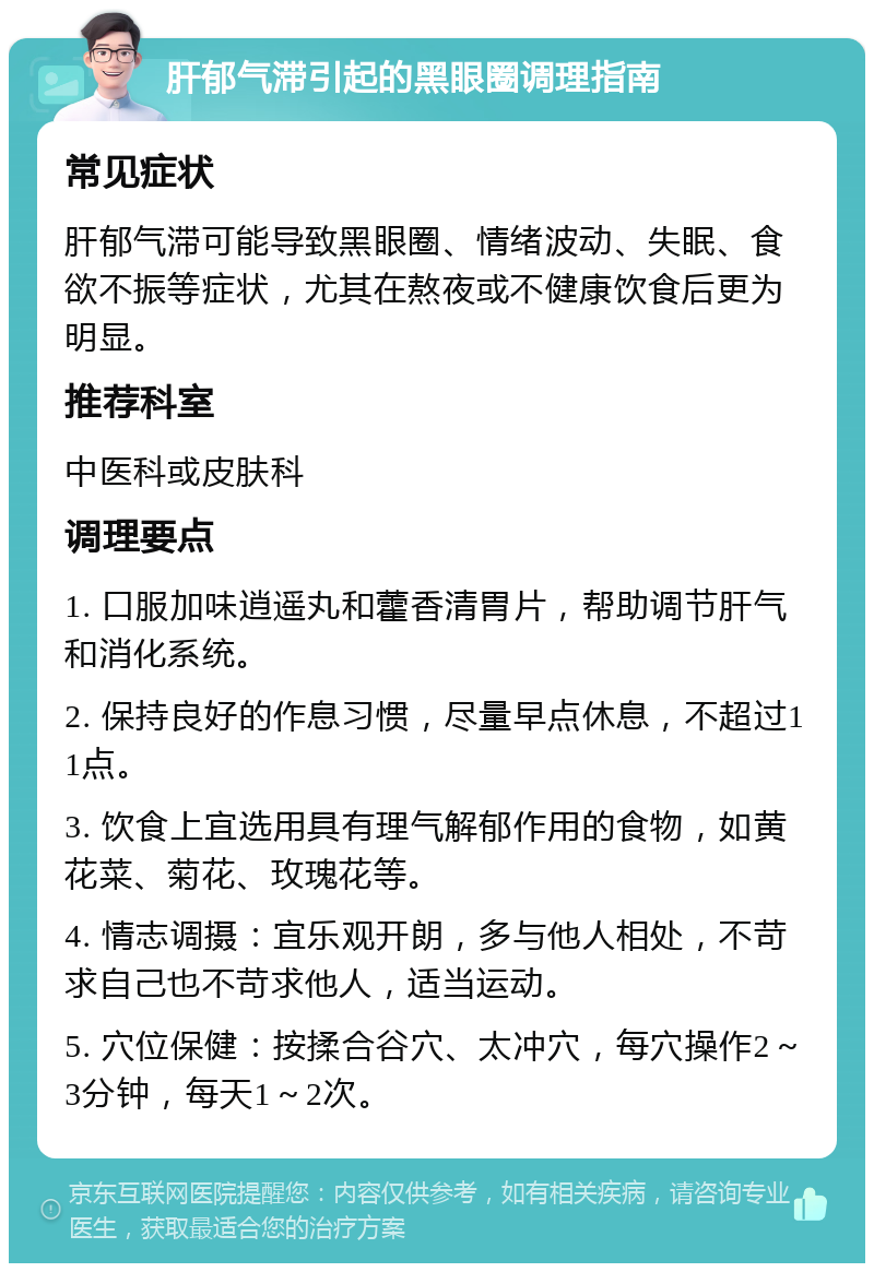 肝郁气滞引起的黑眼圈调理指南 常见症状 肝郁气滞可能导致黑眼圈、情绪波动、失眠、食欲不振等症状，尤其在熬夜或不健康饮食后更为明显。 推荐科室 中医科或皮肤科 调理要点 1. 口服加味逍遥丸和藿香清胃片，帮助调节肝气和消化系统。 2. 保持良好的作息习惯，尽量早点休息，不超过11点。 3. 饮食上宜选用具有理气解郁作用的食物，如黄花菜、菊花、玫瑰花等。 4. 情志调摄：宜乐观开朗，多与他人相处，不苛求自己也不苛求他人，适当运动。 5. 穴位保健：按揉合谷穴、太冲穴，每穴操作2～3分钟，每天1～2次。