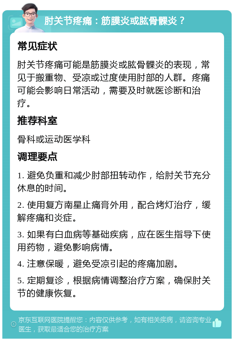 肘关节疼痛：筋膜炎或肱骨髁炎？ 常见症状 肘关节疼痛可能是筋膜炎或肱骨髁炎的表现，常见于搬重物、受凉或过度使用肘部的人群。疼痛可能会影响日常活动，需要及时就医诊断和治疗。 推荐科室 骨科或运动医学科 调理要点 1. 避免负重和减少肘部扭转动作，给肘关节充分休息的时间。 2. 使用复方南星止痛膏外用，配合烤灯治疗，缓解疼痛和炎症。 3. 如果有白血病等基础疾病，应在医生指导下使用药物，避免影响病情。 4. 注意保暖，避免受凉引起的疼痛加剧。 5. 定期复诊，根据病情调整治疗方案，确保肘关节的健康恢复。