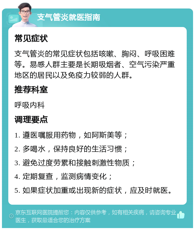 支气管炎就医指南 常见症状 支气管炎的常见症状包括咳嗽、胸闷、呼吸困难等。易感人群主要是长期吸烟者、空气污染严重地区的居民以及免疫力较弱的人群。 推荐科室 呼吸内科 调理要点 1. 遵医嘱服用药物，如阿斯美等； 2. 多喝水，保持良好的生活习惯； 3. 避免过度劳累和接触刺激性物质； 4. 定期复查，监测病情变化； 5. 如果症状加重或出现新的症状，应及时就医。