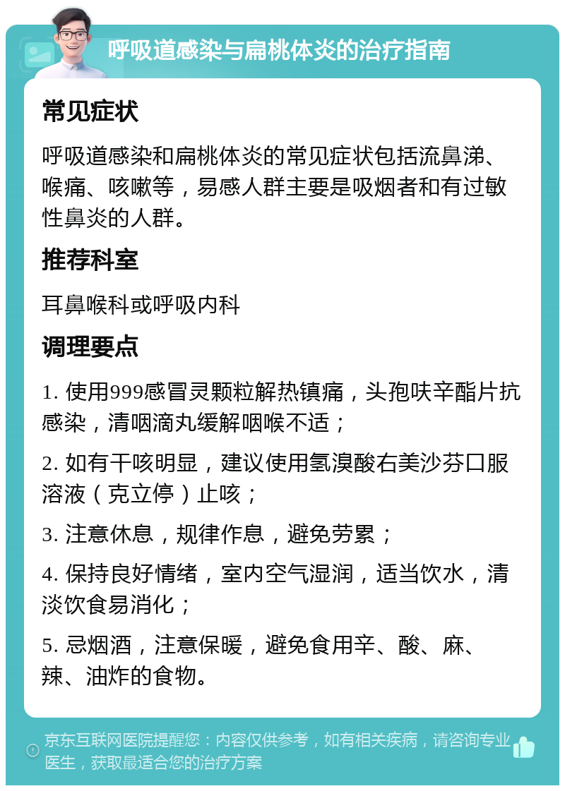 呼吸道感染与扁桃体炎的治疗指南 常见症状 呼吸道感染和扁桃体炎的常见症状包括流鼻涕、喉痛、咳嗽等，易感人群主要是吸烟者和有过敏性鼻炎的人群。 推荐科室 耳鼻喉科或呼吸内科 调理要点 1. 使用999感冒灵颗粒解热镇痛，头孢呋辛酯片抗感染，清咽滴丸缓解咽喉不适； 2. 如有干咳明显，建议使用氢溴酸右美沙芬口服溶液（克立停）止咳； 3. 注意休息，规律作息，避免劳累； 4. 保持良好情绪，室内空气湿润，适当饮水，清淡饮食易消化； 5. 忌烟酒，注意保暖，避免食用辛、酸、麻、辣、油炸的食物。