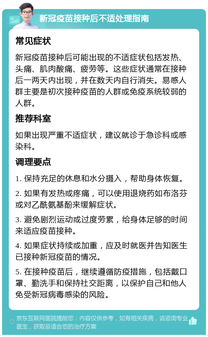 新冠疫苗接种后不适处理指南 常见症状 新冠疫苗接种后可能出现的不适症状包括发热、头痛、肌肉酸痛、疲劳等。这些症状通常在接种后一两天内出现，并在数天内自行消失。易感人群主要是初次接种疫苗的人群或免疫系统较弱的人群。 推荐科室 如果出现严重不适症状，建议就诊于急诊科或感染科。 调理要点 1. 保持充足的休息和水分摄入，帮助身体恢复。 2. 如果有发热或疼痛，可以使用退烧药如布洛芬或对乙酰氨基酚来缓解症状。 3. 避免剧烈运动或过度劳累，给身体足够的时间来适应疫苗接种。 4. 如果症状持续或加重，应及时就医并告知医生已接种新冠疫苗的情况。 5. 在接种疫苗后，继续遵循防疫措施，包括戴口罩、勤洗手和保持社交距离，以保护自己和他人免受新冠病毒感染的风险。