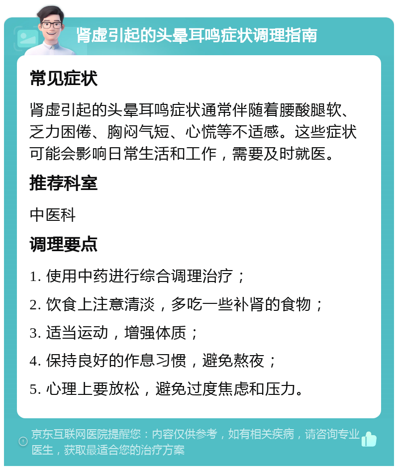 肾虚引起的头晕耳鸣症状调理指南 常见症状 肾虚引起的头晕耳鸣症状通常伴随着腰酸腿软、乏力困倦、胸闷气短、心慌等不适感。这些症状可能会影响日常生活和工作，需要及时就医。 推荐科室 中医科 调理要点 1. 使用中药进行综合调理治疗； 2. 饮食上注意清淡，多吃一些补肾的食物； 3. 适当运动，增强体质； 4. 保持良好的作息习惯，避免熬夜； 5. 心理上要放松，避免过度焦虑和压力。