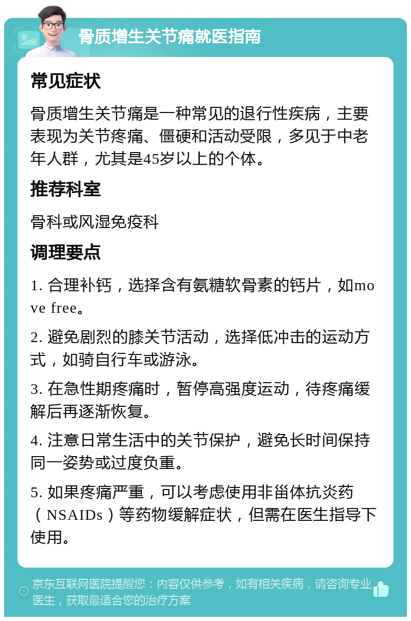 骨质增生关节痛就医指南 常见症状 骨质增生关节痛是一种常见的退行性疾病，主要表现为关节疼痛、僵硬和活动受限，多见于中老年人群，尤其是45岁以上的个体。 推荐科室 骨科或风湿免疫科 调理要点 1. 合理补钙，选择含有氨糖软骨素的钙片，如move free。 2. 避免剧烈的膝关节活动，选择低冲击的运动方式，如骑自行车或游泳。 3. 在急性期疼痛时，暂停高强度运动，待疼痛缓解后再逐渐恢复。 4. 注意日常生活中的关节保护，避免长时间保持同一姿势或过度负重。 5. 如果疼痛严重，可以考虑使用非甾体抗炎药（NSAIDs）等药物缓解症状，但需在医生指导下使用。