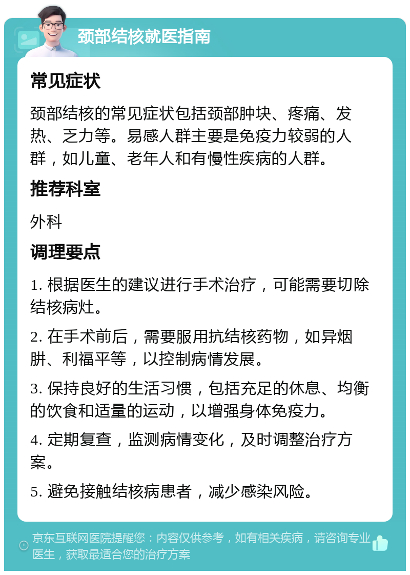 颈部结核就医指南 常见症状 颈部结核的常见症状包括颈部肿块、疼痛、发热、乏力等。易感人群主要是免疫力较弱的人群，如儿童、老年人和有慢性疾病的人群。 推荐科室 外科 调理要点 1. 根据医生的建议进行手术治疗，可能需要切除结核病灶。 2. 在手术前后，需要服用抗结核药物，如异烟肼、利福平等，以控制病情发展。 3. 保持良好的生活习惯，包括充足的休息、均衡的饮食和适量的运动，以增强身体免疫力。 4. 定期复查，监测病情变化，及时调整治疗方案。 5. 避免接触结核病患者，减少感染风险。