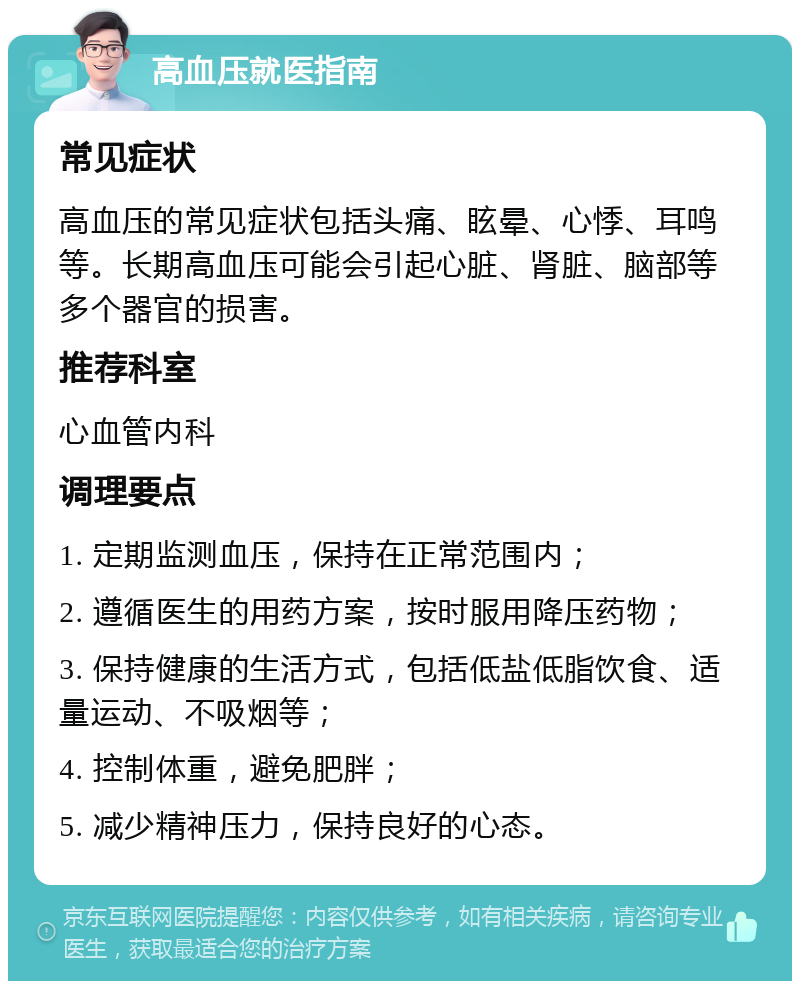 高血压就医指南 常见症状 高血压的常见症状包括头痛、眩晕、心悸、耳鸣等。长期高血压可能会引起心脏、肾脏、脑部等多个器官的损害。 推荐科室 心血管内科 调理要点 1. 定期监测血压，保持在正常范围内； 2. 遵循医生的用药方案，按时服用降压药物； 3. 保持健康的生活方式，包括低盐低脂饮食、适量运动、不吸烟等； 4. 控制体重，避免肥胖； 5. 减少精神压力，保持良好的心态。